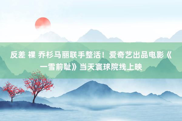 反差 裸 乔杉马丽联手整活！爱奇艺出品电影《一雪前耻》当天寰球院线上映