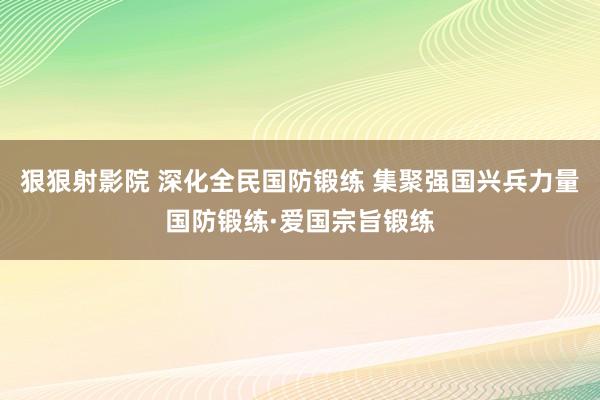 狠狠射影院 深化全民国防锻练 集聚强国兴兵力量国防锻练·爱国宗旨锻练