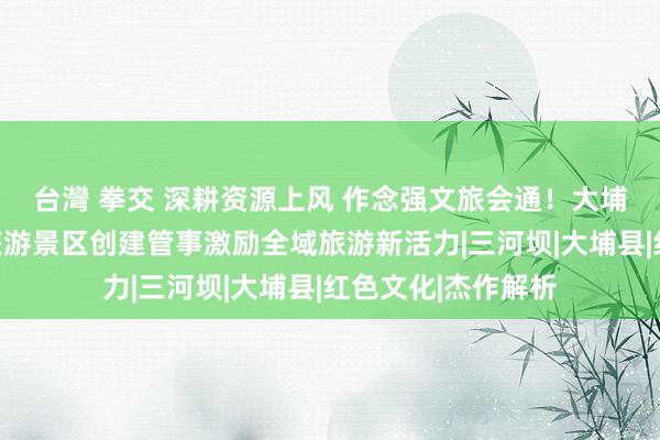 台灣 拳交 深耕资源上风 作念强文旅会通！大埔全力作念好红色旅游景区创建管事激励全域旅游新活力|三河坝|大埔县|红色文化|杰作解析