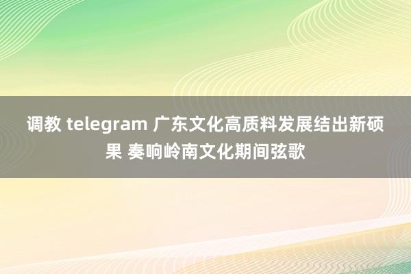 调教 telegram 广东文化高质料发展结出新硕果 奏响岭南文化期间弦歌