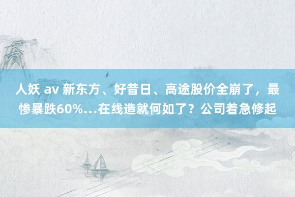 人妖 av 新东方、好昔日、高途股价全崩了，最惨暴跌60%…在线造就何如了？公司着急修起