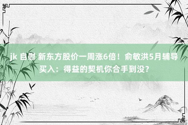 jk 自慰 新东方股价一周涨6倍！俞敏洪5月辅导买入：得益的契机你合手到没？