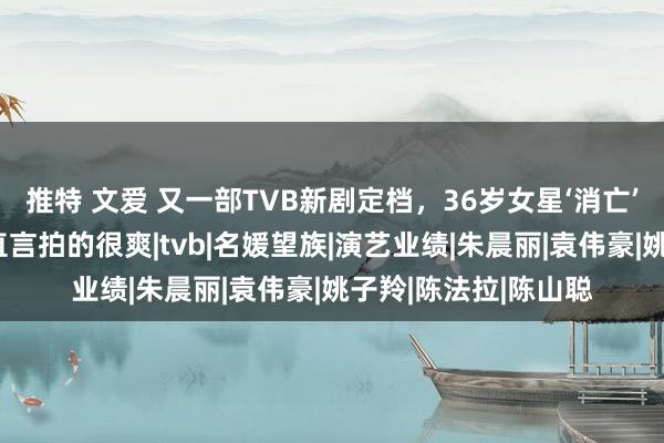 推特 文爱 又一部TVB新剧定档，36岁女星‘消亡’两年再有女一剧，直言拍的很爽|tvb|名媛望族|演艺业绩|朱晨丽|袁伟豪|姚子羚|陈法拉|陈山聪