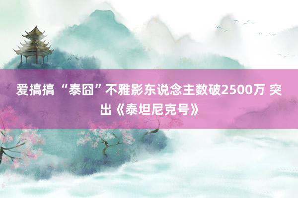 爱搞搞 “泰囧”不雅影东说念主数破2500万 突出《泰坦尼克号》