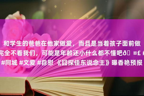 和学生的爸爸在他家做爱，而且是当着孩子面前做爱，太刺激了，孩子完全不看我们，可能是年龄还小什么都不懂吧🤣 #同城 #文爱 #自慰 《囧探佳东说念主》曝香艳预报 郭涛与韩雪演变态爱情