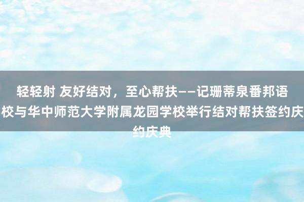 轻轻射 友好结对，至心帮扶——记珊蒂泉番邦语学校与华中师范大学附属龙园学校举行结对帮扶签约庆典